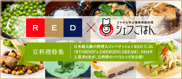 RED x プロから学ぶ簡単家庭料理 シェフごはん 豆料理特集 日本最大級の料理人コンペティションRED U-35（RYORININ's EMERGING DREAM）、2014年入賞者6名が、豆料理のコツとレシピを公開!